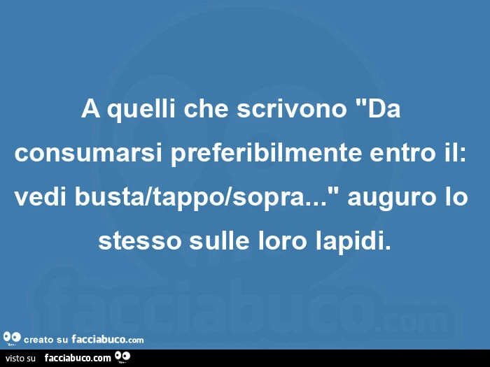 A quelli che scrivono "da consumarsi preferibilmente entro il: vedi busta/tappo/sopra… " auguro lo stesso sulle loro lapidi
