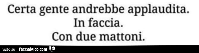 Certa gente andrebbe applaudita. In faccia. Con due mattoni