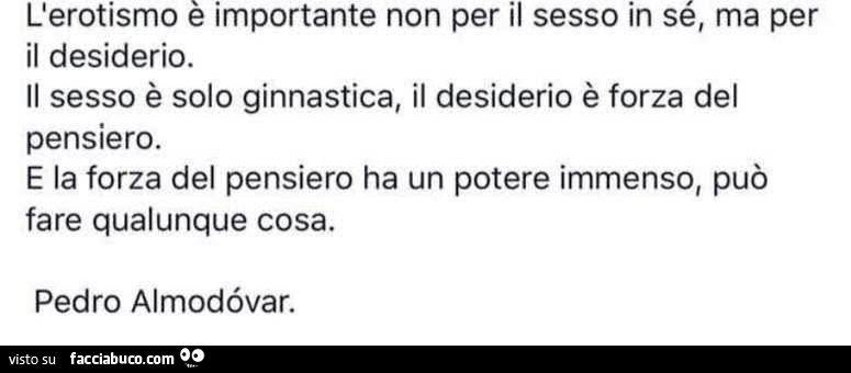 L'erotismo è importante non per il sesso in sé, ma per il desiderio. Il sesso è solo ginnastica, il desiderio è forza del pensiero. E la forza del pensiero ha un potere immenso, può fare qualunque cosa. Pedro Almodévar