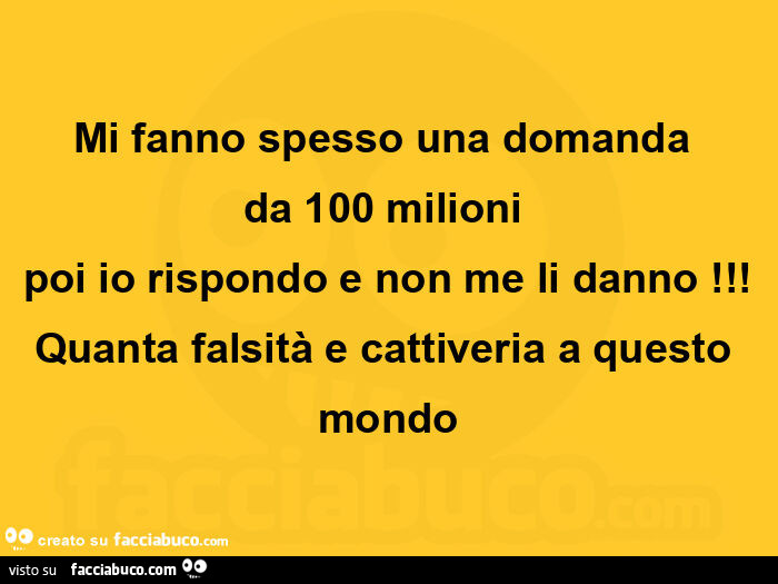 Mi fanno spesso una domanda da 100 milioni poi io rispondo e non me li danno! Quanta falsità e cattiveria a questo mondo