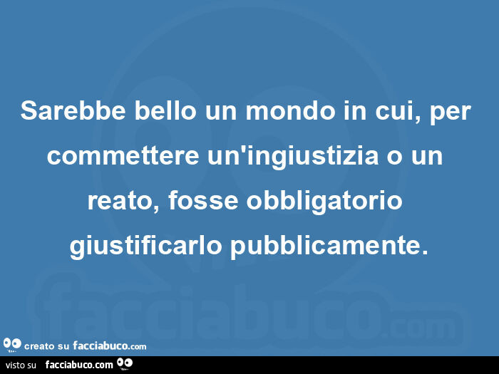 Sarebbe bello un mondo in cui, per commettere un'ingiustizia o un reato, fosse obbligatorio giustificarlo pubblicamente