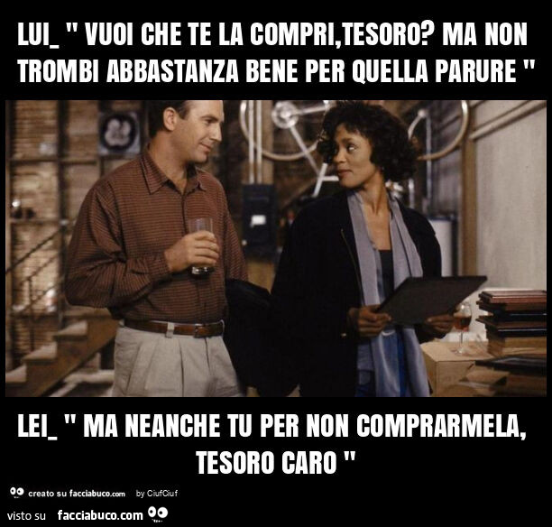 Lui_ " vuoi che te la compri, tesoro? Ma non trombi abbastanza bene per quella parure " lei_ " ma neanche tu per non comprarmela, tesoro caro "