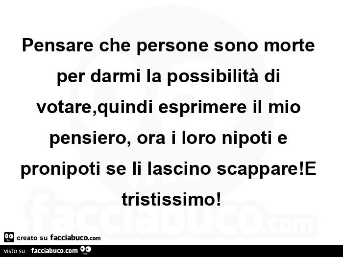 Pensare che persone sono morte per darmi la possibilità di votare, quindi esprimere il mio pensiero, ora i loro nipoti e pronipoti se li lascino scappare! E tristissimo