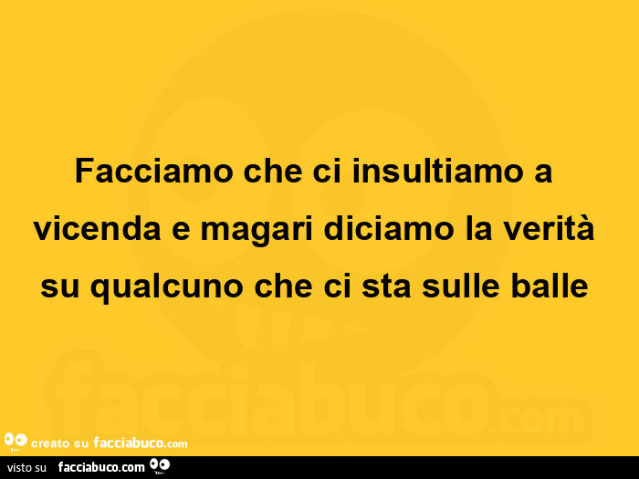 Facciamo che ci insultiamo a vicenda e magari diciamo la verità su qualcuno che ci sta sulle balle