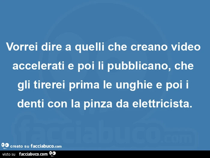 Vorrei dire a quelli che creano video accelerati e poi li pubblicano, che gli tirerei prima le unghie e poi i denti con la pinza da elettricista
