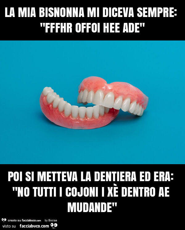 La mia bisnonna mi diceva sempre: "fffhr offoi hee ade" poi si metteva la dentiera ed era: "no tutti i cojoni i xè dentro ae mudande"