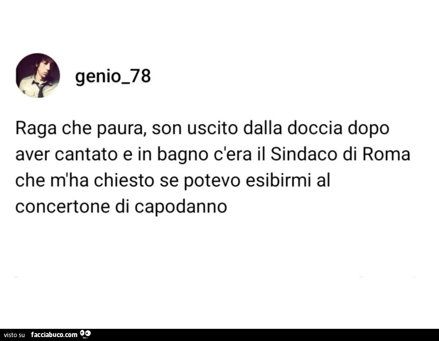 Raga che paura, son uscito dalla doccia dopo aver cantato e in bagno c'era il sindaco di roma che m'ha chiesto se potevo esibirmi al concertone di capodanno