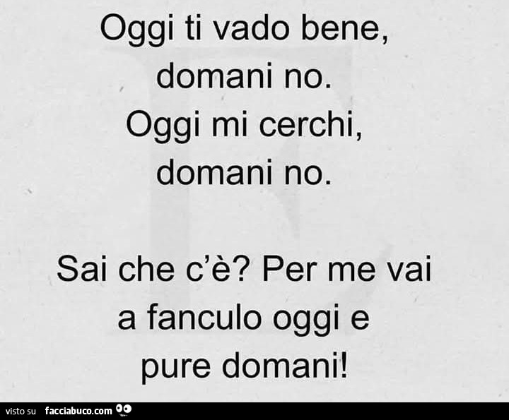 Oggi ti vado bene, domani no. Oggi mi cerchi, domani no. Sai che c'è? Per me vai a fanculo oggi e pure domani