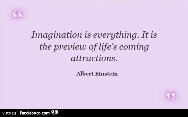 Imagination is everything. It is the preview of lifès coming attractions. Albert Einstein