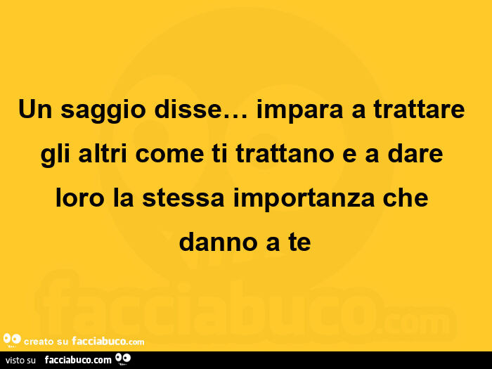 Un saggio disse… impara a trattare gli altri come ti trattano e a dare loro la stessa importanza che danno a te