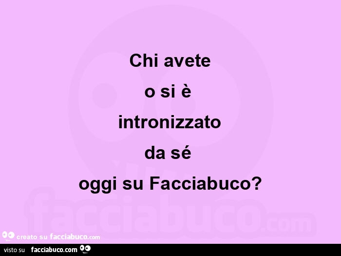 Chi avete o si è  intronizzato da sé  oggi su facciabuco?