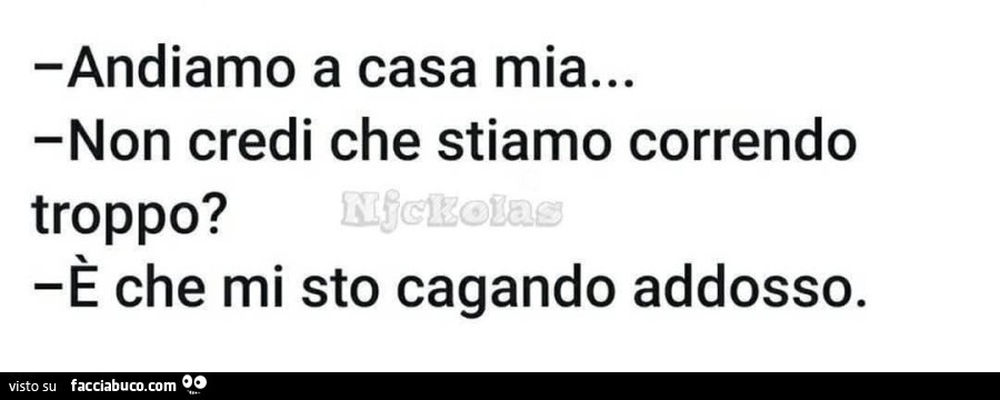 Andiamo a casa mia… non credi che stiamo correndo troppo? È Che mi sto cagando addosso