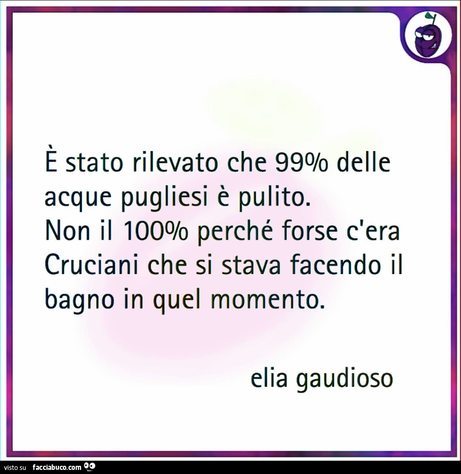 È stato rilevato che 99% delle acque pugliesi è pulito. Non il 100% perché forse c'era cruciani che si stava facendo il bagno in quel momento