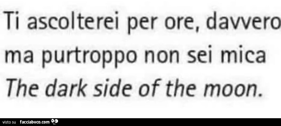 Ti ascolterei per ore, davvero ma purtroppo non sei mica the dark side of the moon