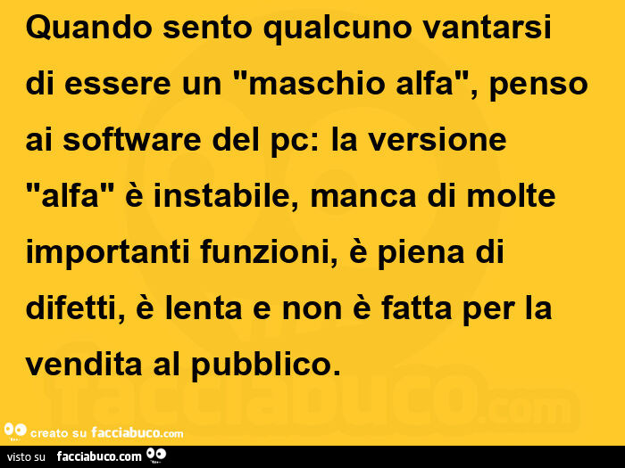 Quando sento qualcuno vantarsi di essere un maschio alfa, penso ai software del pc: la versione alfa è instabile, manca di molte importanti funzioni, è piena di difetti, è lenta e non è fatta per la vendita al pubblico