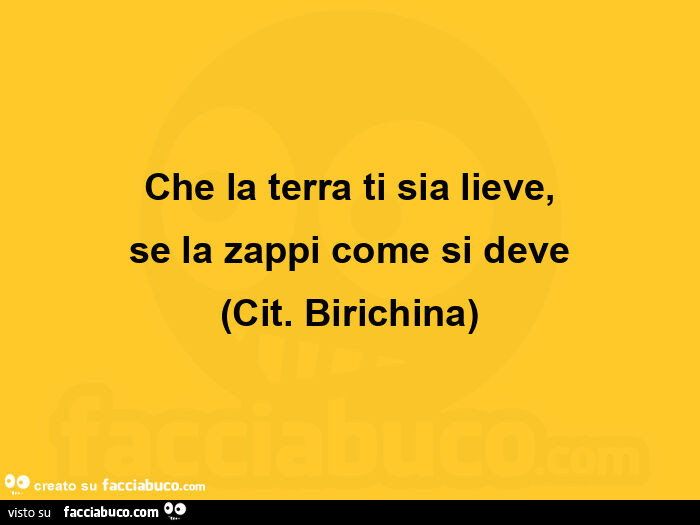 Che la terra ti sia lieve, se la zappi come si deve cit. Birichina