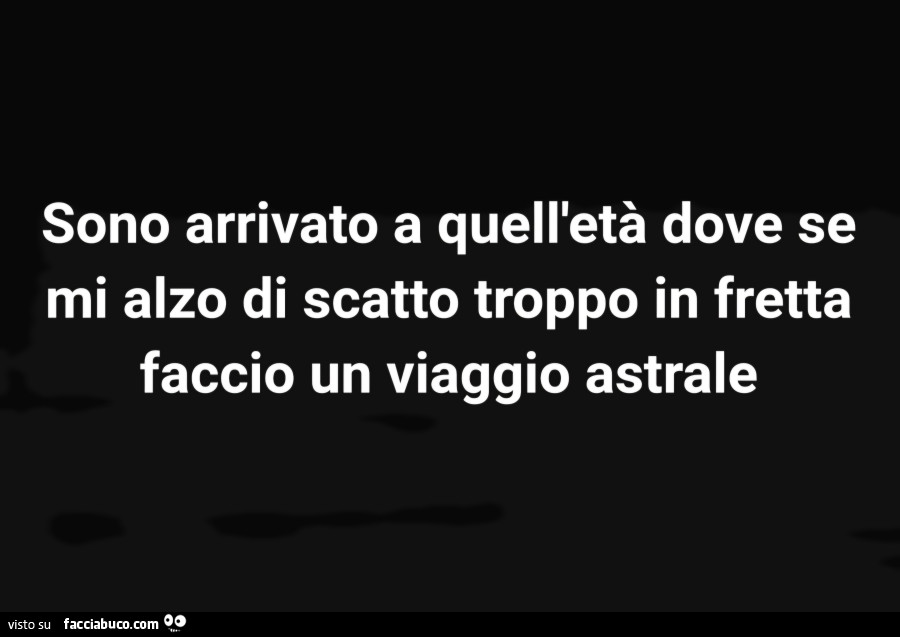 Sono arrivato a quell'età che se mi alzo troppo di fretta faccio un viaggio astrale