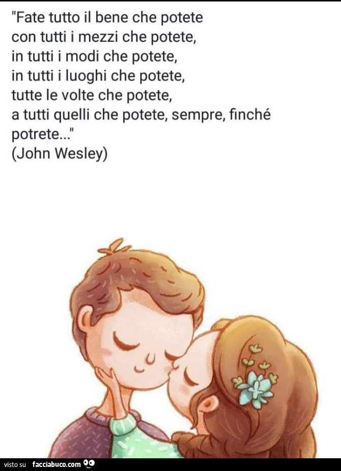 Fate tutto il bene che potete con tutti i mezzi che potete, in tutti i modi che potete, in tutti i luoghi che potete, tutte le volte che potete, a tutti quelli che potete, sempre, finché potrete… john wesley