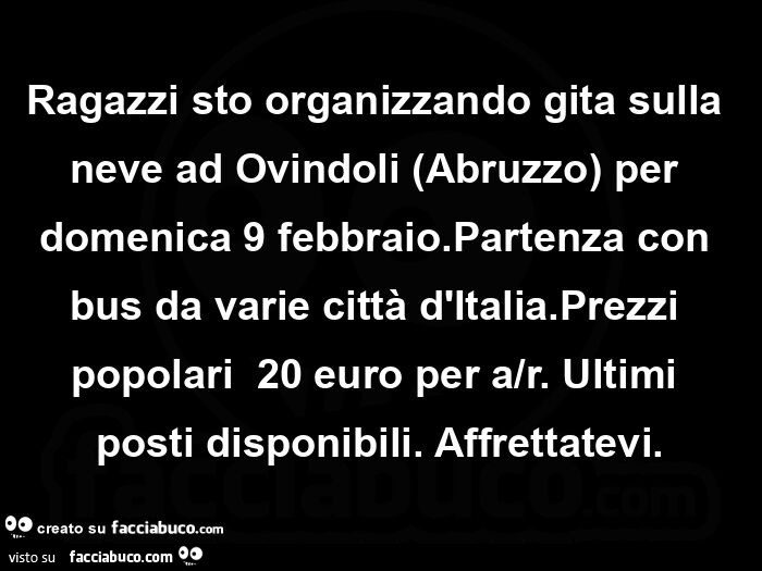 Ragazzi sto organizzando gita sulla neve ad Ovindoli Abruzzo per domenica 9 febbraio. Partenza con bus da varie città d'Italia. Prezzi popolari  20 euro per a/r. Ultimi posti disponibili. Affrettatevi