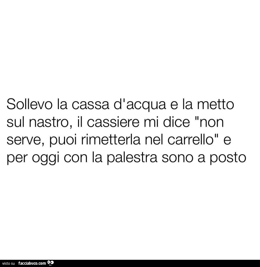 Sollevo la cassa d'acqua e la metto sul nastro, il cassiere mi dice non serve, puoi rimetterla nel carrello e per oggi con la palestra sono a posto