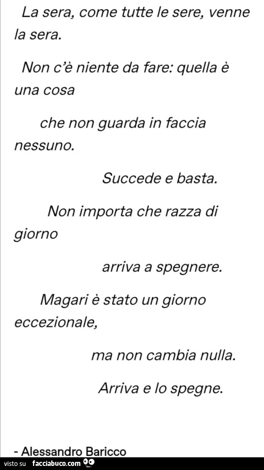 La sera, come tutte le sere, venne la sera. Non c'รจ niente da fare: quella รจ una cosa che non guarda in faccia nessuno. Succede e basta. Non importa che razza di giorno arriva a spegnere