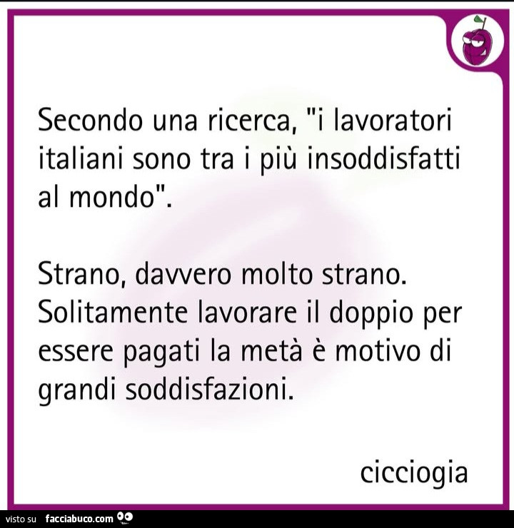 Secondo una ricerca, i lavoratori italiani sono tra i più insoddisfatti al mondo. Strano, davvero molto strano. Solitamente lavorare il doppio per essere pagati la metà è motivo di grandi soddisfazioni