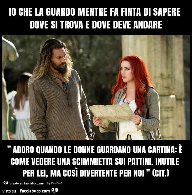 Io che la guardo mentre fa finta di sapere dove si trova e dove deve andare " adoro quando le donne guardano una cartina: รจ come vedere una scimmietta sui pattini. Inutile per lei, ma cosรฌ divertente per noi " (cit. )