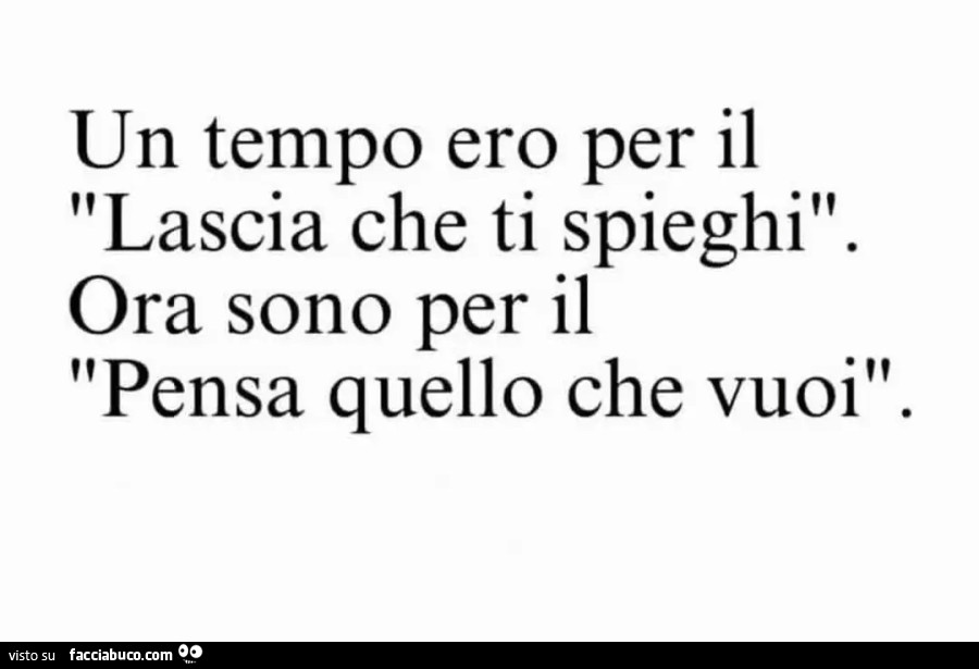 Un tempo ero per il lascia che ti spieghi. Ora sono per il pensa quello che vuoi