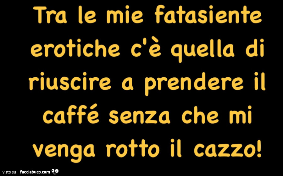 Tra le mie fatasiente erotiche c'è quella di riuscire a prendere il caffé senza che mi venga rotto il cazzo