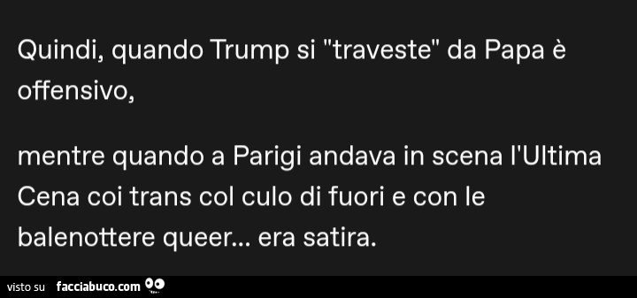 Quindi, quando Trump si traveste da papa è offensivo, mentre quando a parigi andava in scena l'ultima cena coi trans col culo di fuori e con le balenottere queer… era satira