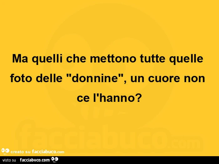 Ma quelli che mettono tutte quelle foto delle donnine, un cuore non ce l'hanno?