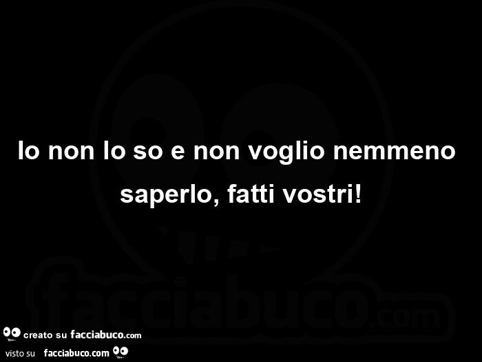 Io non lo so e non voglio nemmeno saperlo,  fatti vostri