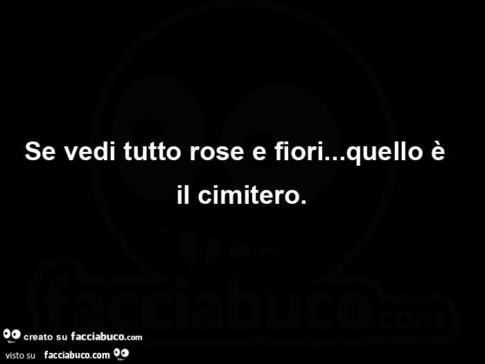 Se vedi tutto rose e fiori… quello è  il cimitero