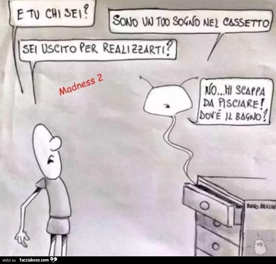 E tu chi sei sono un tuo sogno nel cassetto sei uscito per realizzarti no mi scappa da pisciare dov'è il bagno
