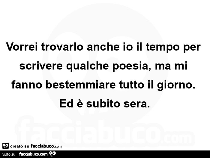 Vorrei trovarlo anche io il tempo per scrivere qualche poesia, ma mi fanno bestemmiare tutto il giorno. Ed è subito sera