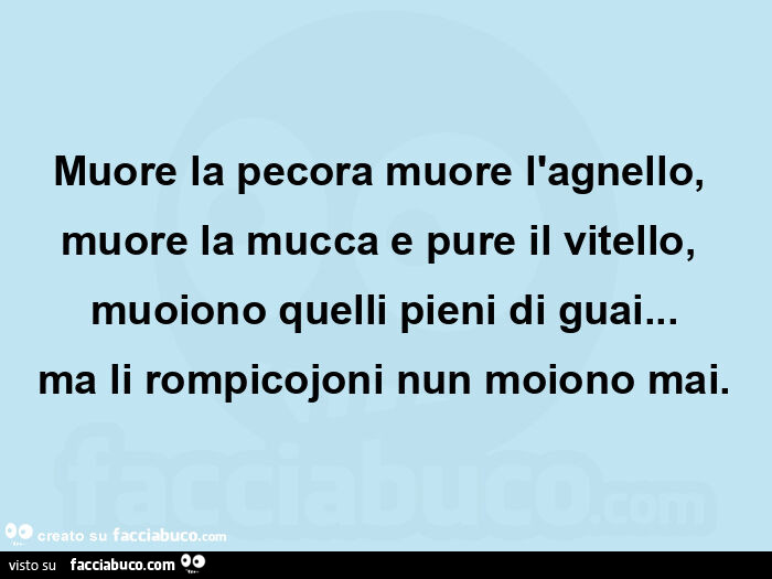 Muore la pecora muore l'agnello, muore la mucca e pure il vitello, muoiono quelli pieni di guai… ma li rompicojoni nun moiono mai