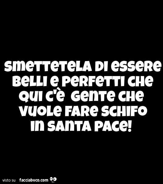 Smetteteka di essere belli e perfetti che qui c'è gente che vuole fare schifo in santa pace