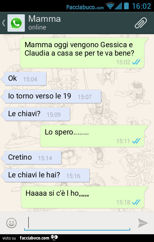 Mamma oggi vengono Gessica e Claudia a casa se per te va bene? Ok. Io torno verso le 19. Le chiavi? Lo spero… Cretino. Le chiavi le hai? Haaaa si c'è l ho