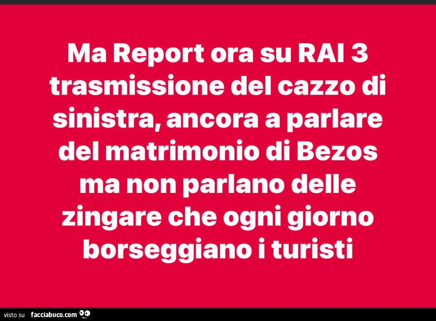 Ma report ora su rai 3 trasmissione del cazzo di sinistra, ancora a parlare del matrimonio di bezos ma non parlano delle zingare che ogni giorno borseggiano i turisti