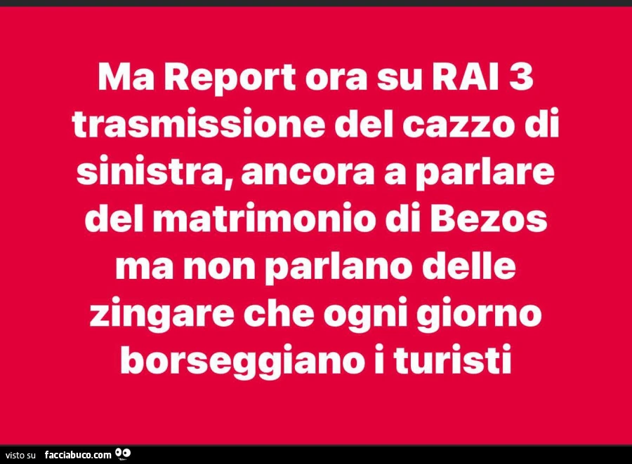 Ma report ora su rai 3 trasmissione del cazzo di sinistra, ancora a parlare del matrimonio di bezos ma non parlano delle zingare che ogni giorno borseggiano i turisti