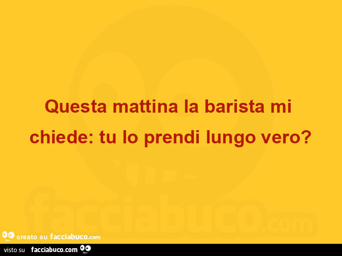 Questa mattina la barista mi chiede: tu lo prendi lungo vero?