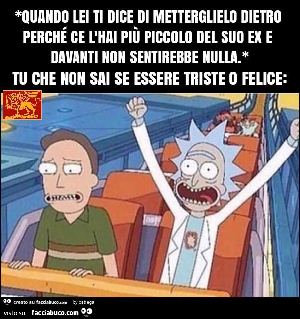 *quando lei ti dice di metterglielo dietro perché ce l'hai più piccolo del suo ex e davanti non sentirebbe nulla. * Tu che non sai se essere triste o felice