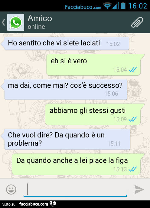 Ho sentito che vi siete laciati. Eh si è vero. Ma dai, come mai? Cos'è successo? Abbiamo gli stessi gusti. Che vuol dire? Da quando è un problema? Da quando anche a lei piace la figa