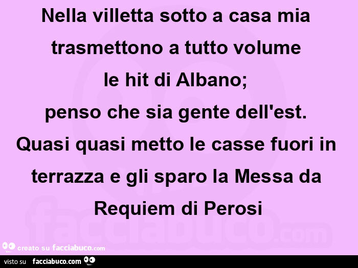 Nella villetta sotto a casa mia trasmettono a tutto volume  le hit di albano;  penso che sia gente dell'est.   Quasi quasi metto le casse fuori in terrazza e gli sparo la messa da requiem di perosi