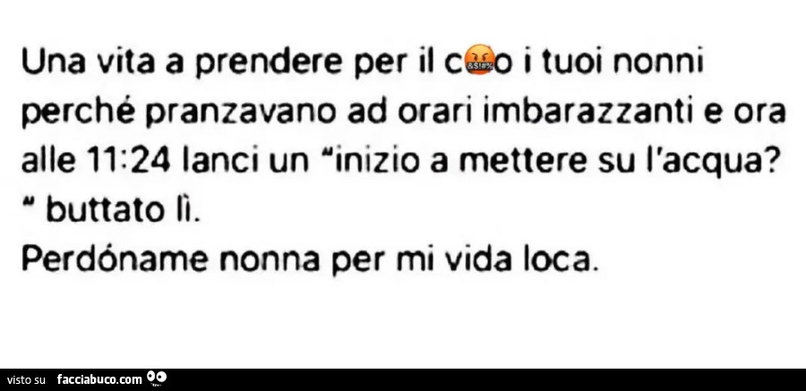 Una vita a prendere per il culo i tuoi nonni perché pranzavano ad orari imbarazzanti e ora alle 11.24 lanci un inizio a mettere su l'acqua buttato lì perdoname nonna per mi vida loca
