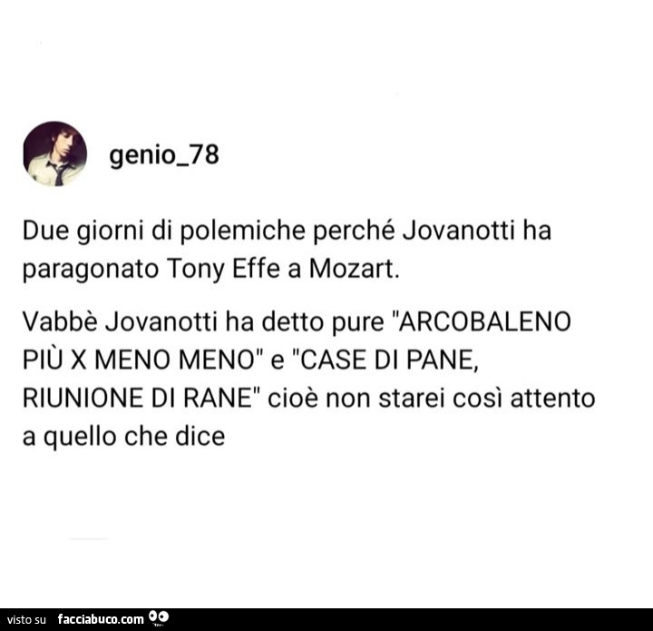 Due giorni di polemiche perché jovanotti ha paragonato tony effe a mozart. Vabbè jovanotti ha detto pure arcobaleno più x meno meno e case di pane, riunione di rane cioè non starei così attento a quello che dice