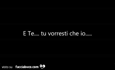 E te… tu vorresti che io…