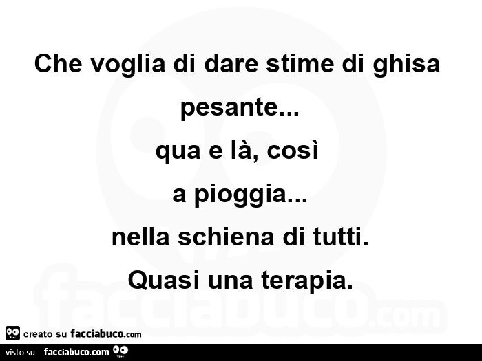 Che voglia di dare stime di ghisa pesante… qua e là, così  a pioggia… nella schiena di tutti. Quasi una terapia