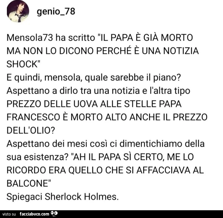 Mensola73 ha scritto il papa è già morto ma non lo dicono perché è una notizia shock e quindi, mensola, quale sarebbe il piano? Aspettano a dirlo tra una notizia e l'altra tipo prezzo delle uova alle stelle