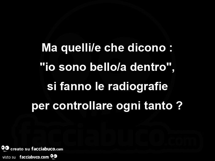 Ma quelli/e che dicono: io sono bello/a dentro, si fanno le radiografie per controllare ogni tanto?